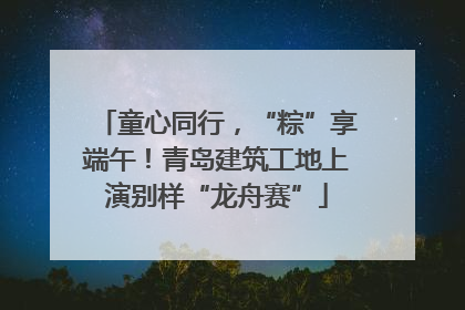 童心同行，“粽”享端午！青岛建筑工地上演别样“龙舟赛”
